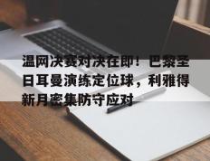 关于温网决赛对决在即！巴黎圣日耳曼演练定位球，利雅得新月密集防守应对的信息